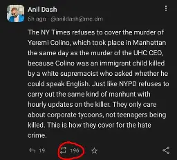 Post from @anildash@me.dm on Mastodon reads:
"The NY Times refuses to cover the murder of Yeremi Colino, which took place in Manhattan the same day as the murder of the UHC CEO, because Colino was an immigrant child killed by a white supremacist who asked whether he could speak English. Just like NYPD refuses to carry out the same kind of manhunt with hourly updates on the killer. They only care about corporate tycoons, not teenagers being killed. This is how they cover for the hate crime." End transcript.

At the bottom of the image, the boost count is circled in red showing a total of 196 boosts.