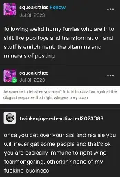 squeakitties posted:   following weird horny furries who are into shit like pooltoys and transformation and stuff is enrichment. the vitamins and minerals of posting  squeakitties replied:   [image of tumblr tags reading "exposure to fetishes you aren't into is inoculation against the disgust response that right wingers prey upon"]  twinkenjoyer-deactivated replies:   once you get over your ass and realise you will never get some people and that’s ok you are basically immune to right wing fearmongering. otherkin? none of my fucking business