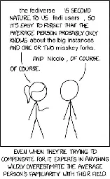 Modification of XKCD 2501. The first person: "The fediverse is second nature to us fedi users, so it's easy to forget that the average person probably only knows about the big instances and one or two Misskey forks." Second person: "And Nicole, of course". Person one: "Of course". Text underneath this reads: "Even when they're trying to compensate for it, experts in anything wildly overestimate the average person's familiarity with their field."
