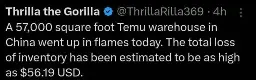 @ThrillaRilla369 posts:  
A 57,000 square foot Temu warehouse in
China went up in flames today. The total loss of inventory has been estimated to be as high as $56.19 USD.