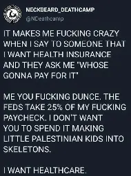 Tweet from February 2022 by the band Neckbeard Deathcamp reading the following (in all caps):  It makes me fucking crazy when I say to someone that I want health insurance and they ask me “whose gonna pay for it”  Me you fucking dunce. The feds take 25% of my fucking paycheck. I don’t want you to spend it making little Palestinian kids into skeletons.  I want healthcare.