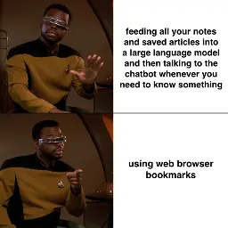 Post Corbin Davenport ‪@corbin.io‬ Meme of Geordi La Forge from Star Trek: The Next Generation saying no to "feeding all your notes and saved articles into a large language model and then talking to the chatbot whenever you need to know something", but saying yes to "using web browser bookmarks." ALT April 15, 2025 at 1:03 PM 2 likes ‪Julia‬ ‪@julia.cool‬ · 10m why not both? Following Quiet Posters More feeds Trending 4chan Hack Jackie Robinson Mohsen Mahdawi Phillies JD Vance Harvard Feedback • Privacy • Terms • Help Meme of Geordi La Forge from Star Trek: The Next Generation saying no to "feeding all your notes and saved articles into a large language model and then talking to the chatbot whenever you need to know something", but saying yes to "using web browser bookmarks."