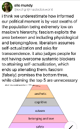  i think we underestimate how informed our political moment is by vast swaths of the population being extremely low on maslow's hierarchy. fascism exploits the area between and including physiological and belonging/love. liberalism assumes self-actualization and asks for transcendence. it also judges people for not having overcome systemic blockers to attaining self-actualization, which ends up alienating them. fascism (falsely) promises the bottom three, while claiming the top 5 are unnecessary