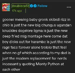 gooner mewing baby gronk skibidi rizz in ohio is just the new big chungus ugandan knuckles dogelore ligma is just the new deep fried mlg montage here come dat boy dicks out for harambe is just the new rage face forever alone trololo that feel when no gf which according to my dad is just the modern replacement for nerds incessantly quoting Monty Python at each other