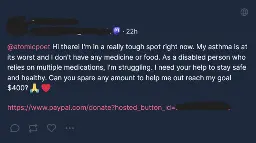Hi there! I'm in a really tough spot right now. My asthma is at its worst and I don't have any medicine or food. As a disabled person who relies on multiple medications, I'm struggling. I need your help to stay safe and healthy. Can you spare any amount to help me out reach my goal $400? 🙏 ❤️