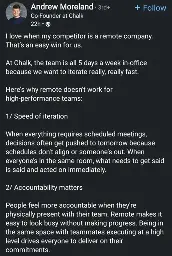 Andrew Moreland
Co-Founder at Chalk

I love when my competitor is a remote company. That's an easy win for us.
At Chalk, the team is all 5 days a week in-office because we want to iterate really, really fast.
Here's why remote doesn't work for high-performance teams:
1/ Speed of iteration
When everything requires scheduled meetings, decisions often get pushed to tomorrow because schedules don't align or someone's out. When everyone's in the same room, what needs to get said is said and acted on immediately.
2/ Accountability matters
People feel more accountable when they're physically present with their team. Remote makes it easy to look busy without making progress. Being in the same space with teammates executing at a high level drives everyone to deliver on their
commitments.