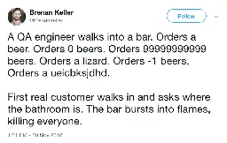 A QA engineer walks into a bar. Orders a beer. Orders 0 beers. Orders 99999999999 beers. Orders a lizard. Orders - 1 beers. Orders a ueicbksjdhd.  First real customer walks in and asks where the bathroom is. The bar bursts into flames, killing everyone.