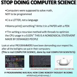 A meme saying: “STOP DOING COMPUTER SCIENCE”  Computers were supposed to solve math, NOT to be programmed C is a LETTER, not a language Wanna print() something? Write it in a PAPER with a PEN “I’m writing a recursive method with threads to optimize the CPU usage in a 0.02%” THIS IS A NONSENSICAL STATEMENT MADE BY DERANGED PEOPLE Look at what PROGRAMMERs have been demanding your respect for, after all the led lights we put in their computers: (This is real COMPUTER SCIENCE, done by real COMPUTER SCIENTISTS)  FUNNY COLORED LETTERS (with a picture of syntax-highlighted code) 178 COMPILATION ERRORS??? (with a picture of compilation errors A FAKE TEAPOT YOU CAN’T USE (with a picture of a 3d rendered teapot. IF PROGRAMMING WAS REAL HOW COME NOBODY THOUGH IN DOING while(true{print(money);}