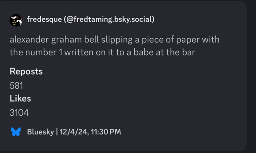 fredesque (@fredtaming.bsky.social)
alexander graham bell slipping a piece of paper with the number 1 written on it to a babe at the bar
Reposts
581
Likes
3104
Bluesky | 12/4/24, 11:30 PM