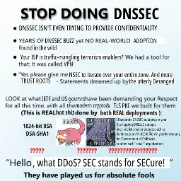 STOP DOING DNSSEC

* DNSSEC ISN'T EVEN SUPPOSED TO PROVIDE CONFIDENTIALITY

* YEARS OF DNSSEC buzz yet NO REAL-WORLD ADOPTION found in the wild

* Your ISP is traffic-mangling terrorism enablers?
  We had a tool for that: It was called VPN.

* "Yes please give me NSEC so that I can iterate over your entire zone.
   And more TRUST ROOTS"
  - Statements dreamed up by the utterly Deranged

LOOK at what IETF and US govmnt have been demanging your Respect
for all this time, with all the modern crypto & TLS PKI we built for them:
(This is REAL hot shit done by both REAL deployments):

1024-bit RSA
DSA-SHA1
?????

<slowpoke with "HMAC?" "ECC?" on top of it>
<just one more lane meme with "NSEC7 will fix it" and "just use TCP">
???????

28 separate DNSSEC outages per year
Overlapping DNSSEC outages
does not list smaller outages such as
dominos.com ($1.425 Billion in yearly revenue),
the Government of California,
or other such "small" organizations
??????????????????

"Hello, what DDOS? SEC stands for SECure!"

They have played us for absolute fools.