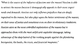 What is the source of the influence of fascism over the masses? Fascism is able to attract the masses because it demagogically appeals to their most urgent needs and demands. Fascism not only inflames prejudices that are deeply ingrained in the masses, but also plays upon the better sentiments of the masses, on their sense of justice and sometimes even on their revolutionary traditions. Fascism aims at the most unbridled exploitation of the masses but it approaches them with the most artful anti-capitalist demagogy, taking advantage of the deep hatred of the working people against the plundering bourgeoisie, the banks, the trusts, and financial magnates.