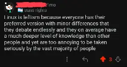 Reddit post that says: Linux is leftism because everyone has their preferred version with minor differences that they debate endlessly and they on average have a much deeper level of knowledge than other people and yet are too annoying to be taken seriously by the vast majority of people.