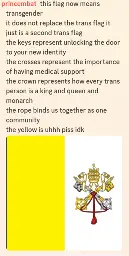 A screenshot of a Discord message containing an image of the Papal Coat of Arms and the comment by PrinceMBat:"this flag now means transgender it does not replace the trans flag it just is a second trans flag the keys represent unlocking the door to your new identity the crosses represent the importance of having medical support the crown represents how every trans person is a king and queen and monarch the rope binds us together as one community the yellow is uhhh piss idk"