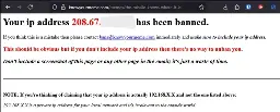 A Firefox screenshot of a vanilla HTML page that states: "Your ip address 208.67.[redacted] has been banned. If you think this is a mistake then please contace bans@knowyourmeme.com immediately and make sure to include your ip address. This should be obvious but if you don't include your ip address then there's no way to unban you. Don't include a screenshot of this page or any other page in the email; it's just a waste of time. NOTE: If you're thinking of claiming that your ip address is actually 192.168.X.X and not the one listed above: 192.168.X.X is a private ip address for your local network and it's irrelevant to the outside world."