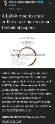 A LaTeX mod to draw coffee cup rings on your technical papers [picture of a latex paper with a coffee cup stain] LaTeX is the venerable, gold-standard layout package favored for  scholarly papers, especially technical papers; back in 2009, Hanno Rein  released LaTeX Coffee Stains,  an extension to draw a variety of coffee-cup rings on your paper; the  code has been improved by community contributions over the years and is  very robust and full-featured! (via Evil Mad Scientist Labs)   	  https://boingboing.net/2018/04/30/hanno-rein.html