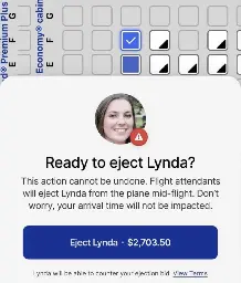 There is a seat selection of an airplane in the background, with a single seat selected. There is a pop-up asking Ready to eject Lynda? This action cannot be undone. Flight attendants will eject Lynda from the plane mid-flight. Don't worry, your arrival time will not be impacted. (Blue button) Eject Lynda - 2703.50$ (Small text below) Lynda will be able to counter your ejection bid. View Terms