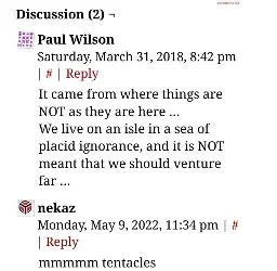 the comment section of a webcomic:  

Paul Wilson comments:  
It came from where things are NOT as they are here ...
We live on an isle in a sea of placid ignorance, and it is NOT meant that we should venture far...

nekaz comments:  
mmmmm tentacles