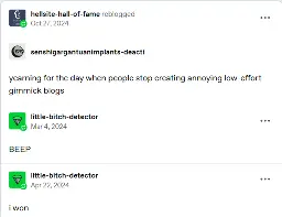A tumblr post reblogged by "Hellsite-hall-of-fame", the root post is by "senshigargantuanimplants-deacti", a deactivated account,  saying "yearning for the day when people stop creating annoying low-effort gimmick blogs. A reblog by "little-bitch-detector" on March 4th, 2024 says "BEEP". Another reblog by "little-bitch-detector" on April 22, 2024 says "i won".