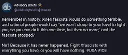 Remember in history, when fascists would do something terrible, and rational people would say "we won't stoop to your level to fight you, so you can do it this one time, but then no more," and the fascists stopped?  No? Because it has never happened. Fight #fascists with everything you have, or you will have nothing. #USA #ICE