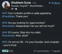 post by a "founder, brand builder, fractional CEO"

#HR: Your LinkedIn profile is really appealing.
#Candidate: Thank you!

#HR: Are you looking for opportunities?
#Candidate: Desperately! Can you tell me more?

#HR: Of course. Step into my cabin.
#Candidate: Wait, what?

#HR: I’m not an HR… I’m your founder. And congrats—you’re fired.