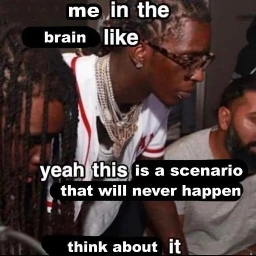 me in the brain like yeah this is a scenario that will never happen think about it