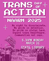 A pink poster which reads:

TRANS DAY OF ACTION 
NAARM 2025

No right to discriminate.
No pride in detention.
Expand trans healthcare.
Communities not cops 

5:30PM MONDAY
MARCH 31
STATE LIBRARY