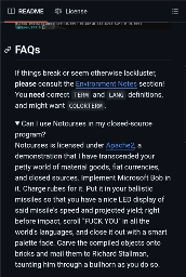 Screenshot of Text reads: Can I use Notcurses in my closed-sourceprogram?Notcurses is licensed under Apache2, ademonstration that I have transcended yourpetty world of material goods, fiat currencies,and closed sources. Implement Microsoft Bob init. Charge rubes for it. Put it in your ballisticmissiles so that you have a nice LED display ofsaid missile's speed and projected yield; rightbefore impact, scroll "FUCK YOU" in all theworld's languages, and close it out with a smartpalette fade. Carve the compiled objects ontobricks and mail them to Richard Stallman,taunting him through a bullhorn as you do so.