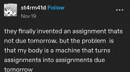 st4rm41d posts:  they finally invented an assignment thats not due tomorrow. but the problem  is that my body is a machine that turns assignments into assignments due tomorrow