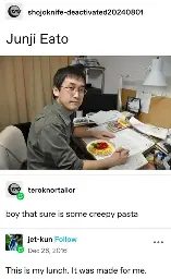 shojoknife-deactivated20240801 posts:  [picture of Junji Ito at a desk with a plate of spaghetti edited in front of him]   Junji Eato    teroknortailor replies:    boy that sure is some creepy pasta  jet-kun replies:  This is my lunch. It was made for me.