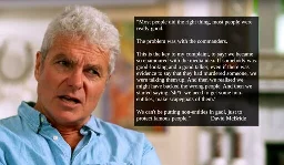 Image of David McBride with quoted text.  "Most people did the right thing, most people were really good.   The problem was with the commanders.   This is the key to my complaint, to say: we became so enamoured with the media idea. If somebody was good-looking and a good talker, even if there was evidence to say that they had murdered someone, we were talking them up. And then we realised we might have backed the wrong people. And then we started saying: 'sh*t  we need to get some non-entities, make scapegoats of them.'   We can't be putting non-entities in gaol, just to protect famous people." David McBride