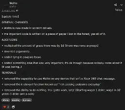 Wafrn post by @wafrn (note: its an unofficial account.) saying "[update time]  GENERAL CHANGES  * Wafrn is now made in scratch mit edu  * the important code is written on a piece of paper i lost in the forest, yes all of it.  ADDITIONS  * multiplied the amount of grass there was by 10 (there was none anyways)  * invented arguments  * added lying to peoples faces  * added something else that was very important, it’s ok though because nobody cares about it (it was boring..)  REMOVALS  * removed the capability to use Wafrn on any device that isn’t a Xbox 360 chat message.  * removed the irrelevant function known as: “not causing problems everyday”  * removed the ability to do nothing. You gotta work, lazy! (Starting wage: 1 doler; wage in 30 years: 1 doler and a coin)". It has the tags "#fake, #satire and #unreal". It has two likes. It was posted two years ago.