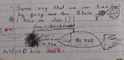A handwritten text saying:
"Some say that we can time travel by going near the B'hole (blackhole)"

"I have an idea!!!"
Drawing of a stickman with a lightbulb going off.

Extremely crude drawing of a black hole attached to a rocket, similar to riding a donkey by holding a carrot in front of it. 