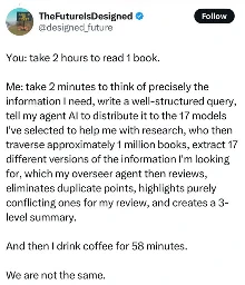You: take 2 hours to read 1 book. Me: take 2 minutes to think of precisely the information I need, write a well-structured query, tell my agent Al to distribute it to the 17 models I've selected to help me with research, who then traverse approximately 1 million books, extract 17 different versions of the information I'm looking for, which my overseer agent then reviews, eliminates duplicate points, highlights purely conflicting ones for my review, and creates a 3- level summary. And then I drink coffee for 58 minutes. We are not the same.