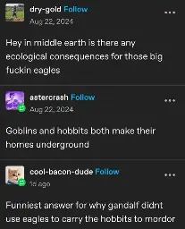 dry-gold posts:  
Hey in middle earth is there any ecological consequences for those big fuckin eagles

astercrash replies:  
Goblins and hobbits both make their homes underground

cool-bacon-dude replies:  
Funniest answer for why gandalf didnt use eagles to carry the hobbits to mordor