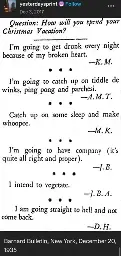 Scanned image of old an old bulletin:  

Question: How will you spend your Christmas vacation?

I'm going to be drunk every night because of my broken heart. - K. M.

I'm going to catch up on tiddle de winks, ping pong, and parchesi. - A. M. T.

Catch up on some sleep and make whoopee. - M. K.

I'm going to have company (it's quite alright and proper). -J. B.

I intend to vegetate - J. B. A.

I am going straight to hell and not come back - D. H.

Barnard Bulletin, New York, December 20 1935